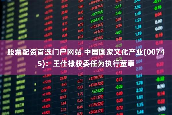 股票配资首选门户网站 中国国家文化产业(00745)：王仕棣获委任为执行董事