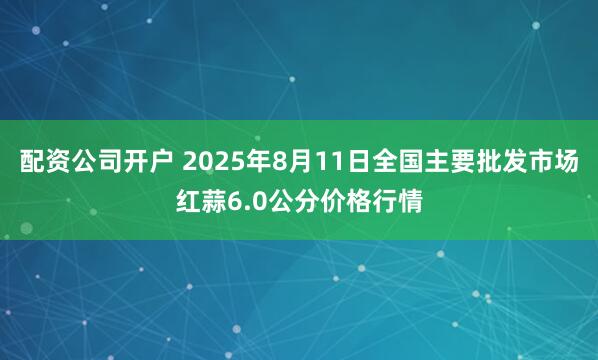 配资公司开户 2025年8月11日全国主要批发市场红蒜6.0公分价格行情