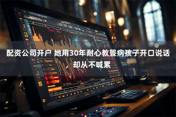 配资公司开户 她用30年耐心教聾病孩子开口说话，却从不喊累