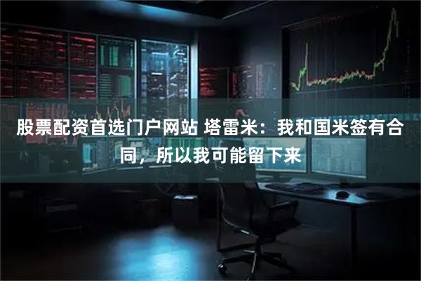 股票配资首选门户网站 塔雷米：我和国米签有合同，所以我可能留下来