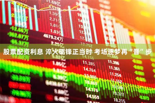 股票配资利息 淬火砺锋正当时 考场逐梦再“晋”步