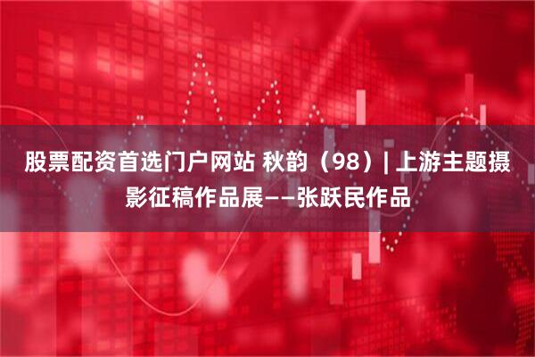 股票配资首选门户网站 秋韵（98）| 上游主题摄影征稿作品展——张跃民作品