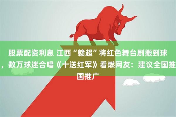 股票配资利息 江西“赣超”将红色舞台剧搬到球场，数万球迷合唱《十送红军》看燃网友：建议全国推广