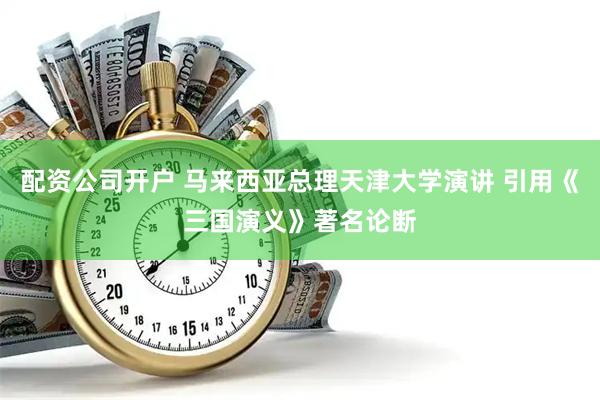 配资公司开户 马来西亚总理天津大学演讲 引用《三国演义》著名论断