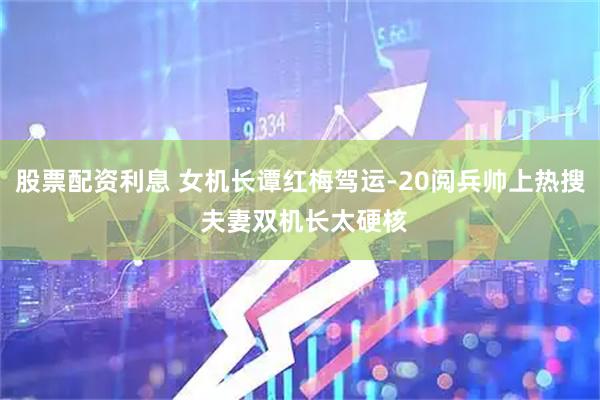 股票配资利息 女机长谭红梅驾运-20阅兵帅上热搜 夫妻双机长太硬核