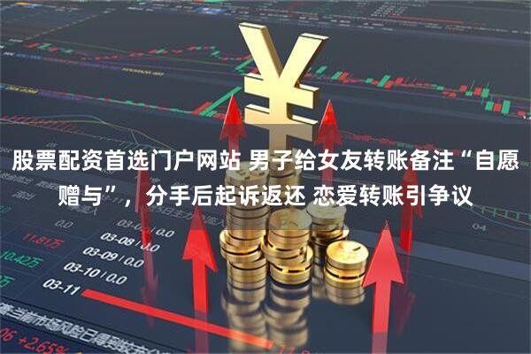 股票配资首选门户网站 男子给女友转账备注“自愿赠与”，分手后起诉返还 恋爱转账引争议