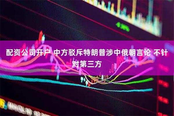 配资公司开户 中方驳斥特朗普涉中俄朝言论 不针对第三方