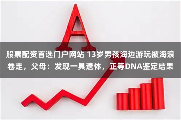 股票配资首选门户网站 13岁男孩海边游玩被海浪卷走，父母：发现一具遗体，正等DNA鉴定结果