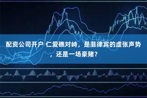 配资公司开户 仁爱礁对峙，是菲律宾的虚张声势，还是一场豪赌？