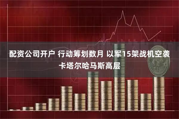 配资公司开户 行动筹划数月 以军15架战机空袭卡塔尔哈马斯高层