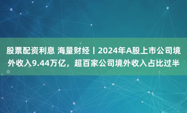 股票配资利息 海量财经丨2024年A股上市公司境外收入9.44万亿，超百家公司境外收入占比过半