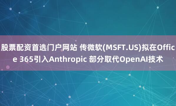 股票配资首选门户网站 传微软(MSFT.US)拟在Office 365引入Anthropic 部分取代OpenAI技术