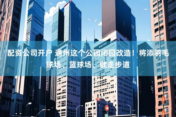 配资公司开户 通州这个公园闭园改造！将添羽毛球场、篮球场、健走步道