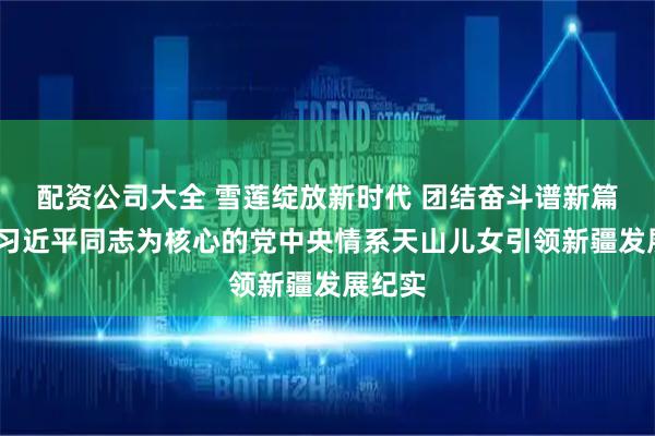 配资公司大全 雪莲绽放新时代 团结奋斗谱新篇——以习近平同志为核心的党中央情系天山儿女引领新疆发展纪实