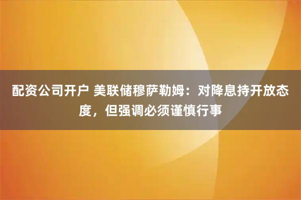 配资公司开户 美联储穆萨勒姆：对降息持开放态度，但强调必须谨慎行事
