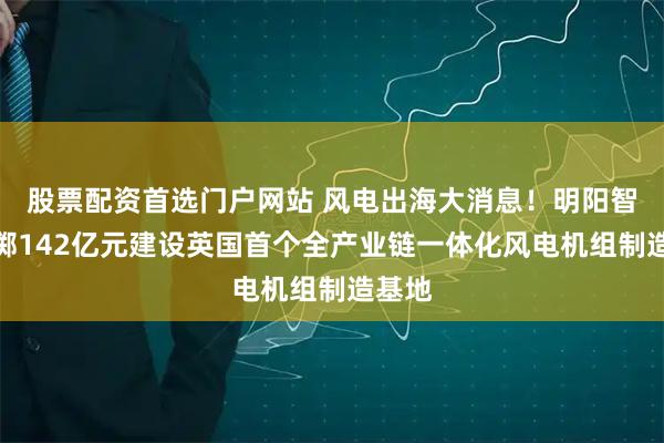 股票配资首选门户网站 风电出海大消息！明阳智能拟掷142亿元建设英国首个全产业链一体化风电机组制造基地