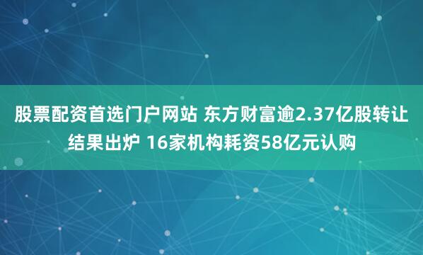 股票配资首选门户网站 东方财富逾2.37亿股转让结果出炉 16家机构耗资58亿元认购