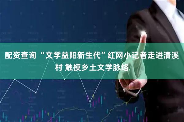 配资查询 “文学益阳新生代”红网小记者走进清溪村 触摸乡土文学脉络