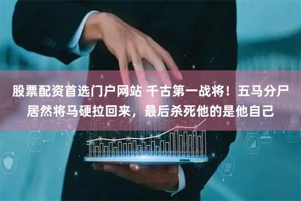 股票配资首选门户网站 千古第一战将！五马分尸居然将马硬拉回来，最后杀死他的是他自己