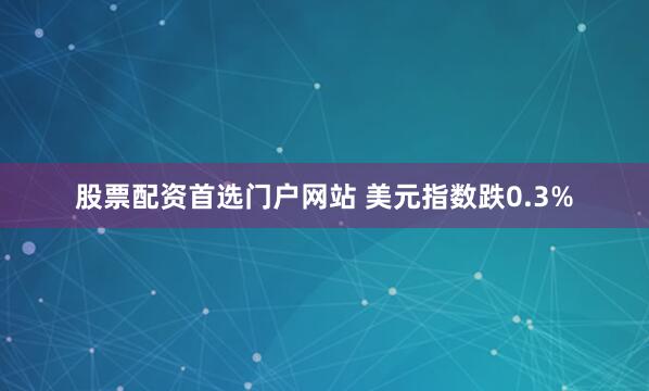 股票配资首选门户网站 美元指数跌0.3%