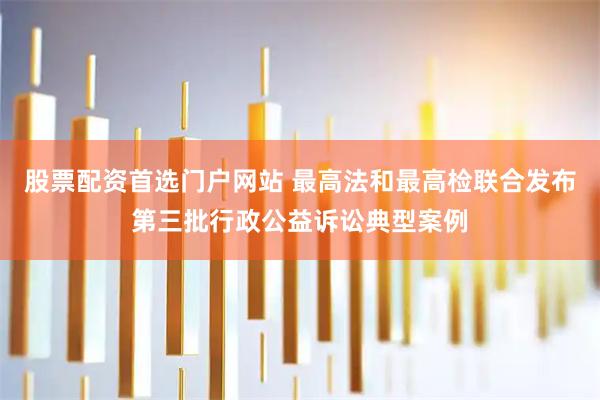 股票配资首选门户网站 最高法和最高检联合发布第三批行政公益诉讼典型案例