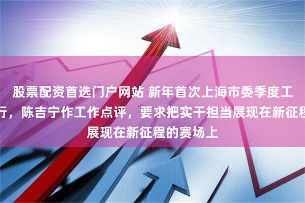 股票配资首选门户网站 新年首次上海市委季度工作会议举行，陈吉宁作工作点评，要求把实干担当展现在新征程的赛场上