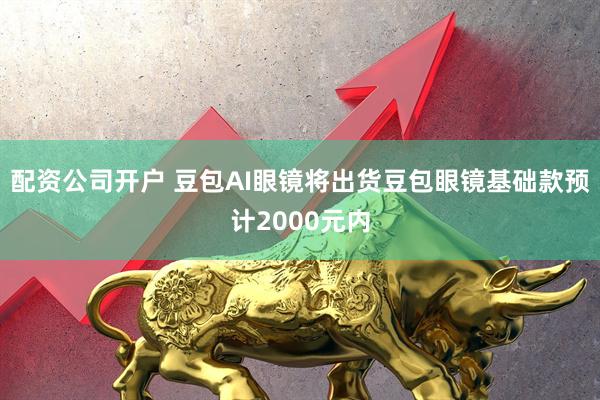 配资公司开户 豆包AI眼镜将出货豆包眼镜基础款预计2000元内