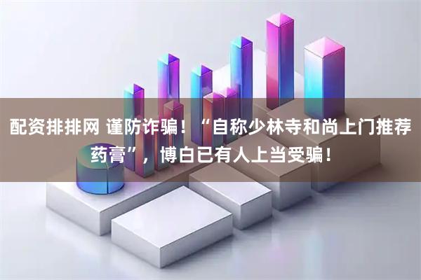 配资排排网 谨防诈骗！“自称少林寺和尚上门推荐药膏”，博白已有人上当受骗！