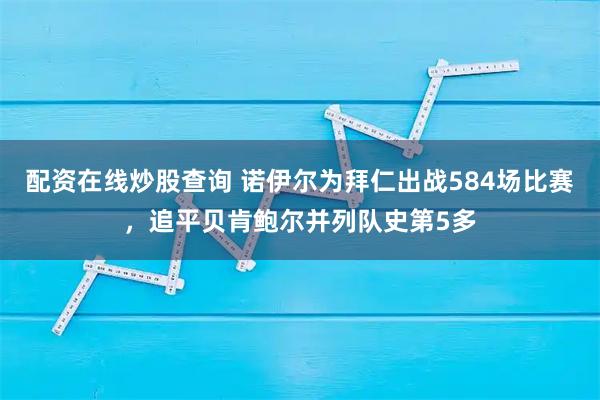 配资在线炒股查询 诺伊尔为拜仁出战584场比赛，追平贝肯鲍尔并列队史第5多