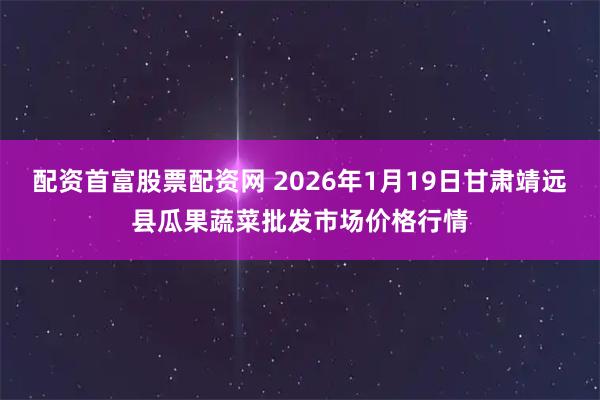 配资首富股票配资网 2026年1月19日甘肃靖远县瓜果蔬菜批发市场价格行情