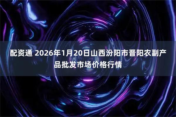 配资通 2026年1月20日山西汾阳市晋阳农副产品批发市场价格行情