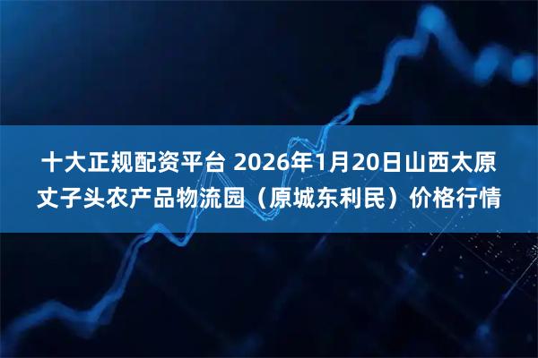 十大正规配资平台 2026年1月20日山西太原丈子头农产品物流园（原城东利民）价格行情