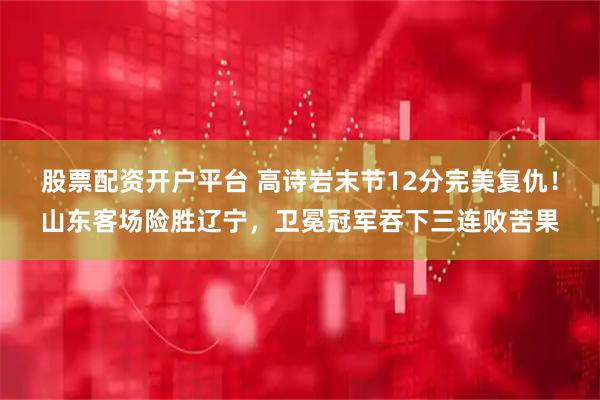 股票配资开户平台 高诗岩末节12分完美复仇！山东客场险胜辽宁，卫冕冠军吞下三连败苦果