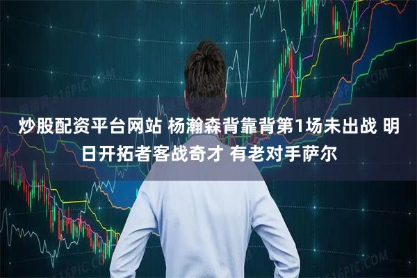 炒股配资平台网站 杨瀚森背靠背第1场未出战 明日开拓者客战奇才 有老对手萨尔