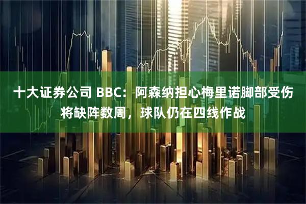 十大证券公司 BBC：阿森纳担心梅里诺脚部受伤将缺阵数周，球队仍在四线作战