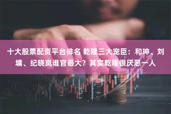 十大股票配资平台排名 乾隆三大宠臣：和珅、刘墉、纪晓岚谁官最大？其实乾隆很厌恶一人