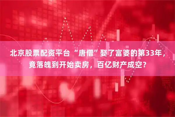 北京股票配资平台 “唐僧”娶了富婆的第33年，竟落魄到开始卖房，百亿财产成空？
