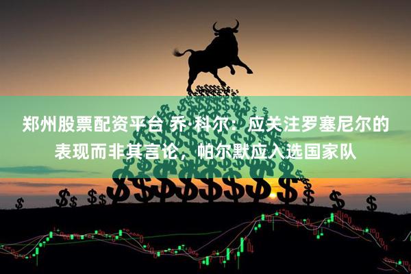 郑州股票配资平台 乔·科尔：应关注罗塞尼尔的表现而非其言论，帕尔默应入选国家队