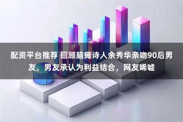 配资平台推荐 回顾脑瘫诗人余秀华亲吻90后男友，男友承认为利益结合，网友唏嘘