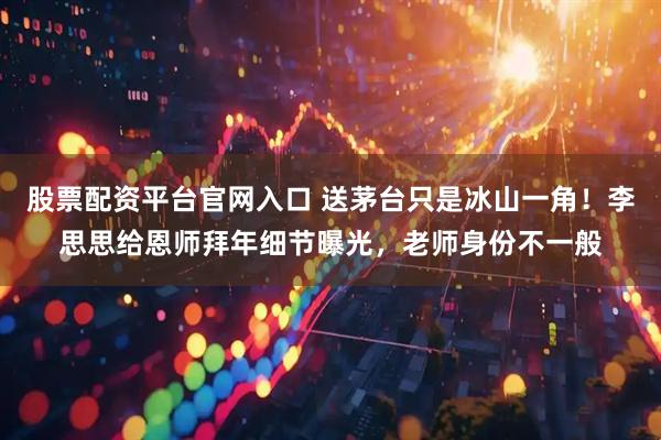 股票配资平台官网入口 送茅台只是冰山一角！李思思给恩师拜年细节曝光，老师身份不一般