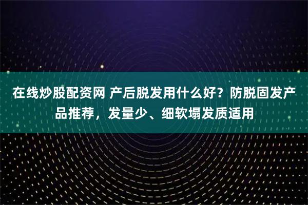 在线炒股配资网 产后脱发用什么好？防脱固发产品推荐，发量少、细软塌发质适用
