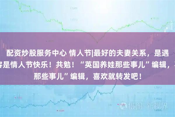 配资炒股服务中心 情人节|最好的夫妻关系，是遇事不责备, 内容是情人节快乐！共勉！“英国养娃那些事儿”编辑，喜欢就转发吧！