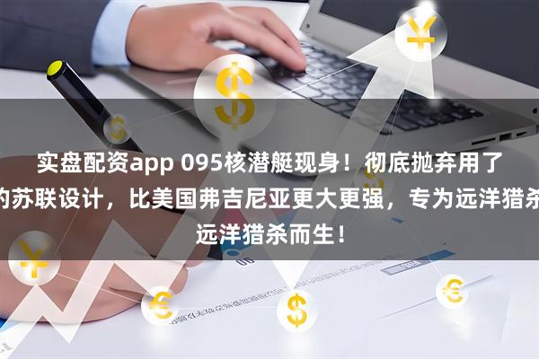 实盘配资app 095核潜艇现身！彻底抛弃用了50年的苏联设计，比美国弗吉尼亚更大更强，专为远洋猎杀而生！