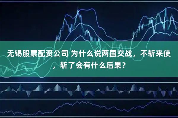 无锡股票配资公司 为什么说两国交战，不斩来使，斩了会有什么后果？