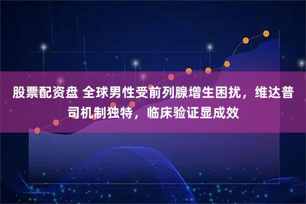 股票配资盘 全球男性受前列腺增生困扰，维达普司机制独特，临床验证显成效