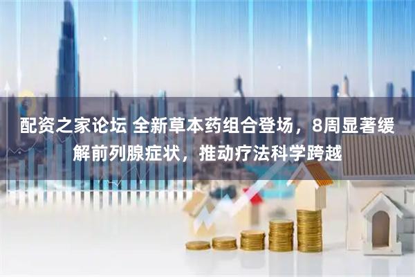 配资之家论坛 全新草本药组合登场，8周显著缓解前列腺症状，推动疗法科学跨越