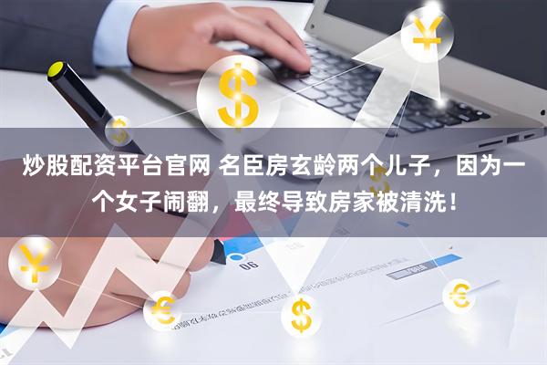 炒股配资平台官网 名臣房玄龄两个儿子，因为一个女子闹翻，最终导致房家被清洗！