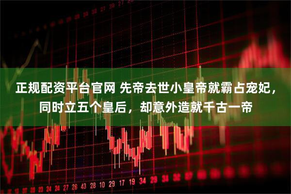 正规配资平台官网 先帝去世小皇帝就霸占宠妃，同时立五个皇后，却意外造就千古一帝