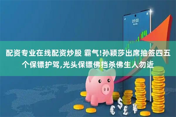 配资专业在线配资炒股 霸气!孙颖莎出席抽签四五个保镖护驾,光头保镖佛挡杀佛生人勿近