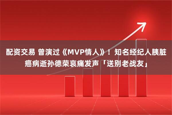 配资交易 曾演过《MVP情人》！知名经纪人胰脏癌病逝　孙德荣哀痛发声「送别老战友」